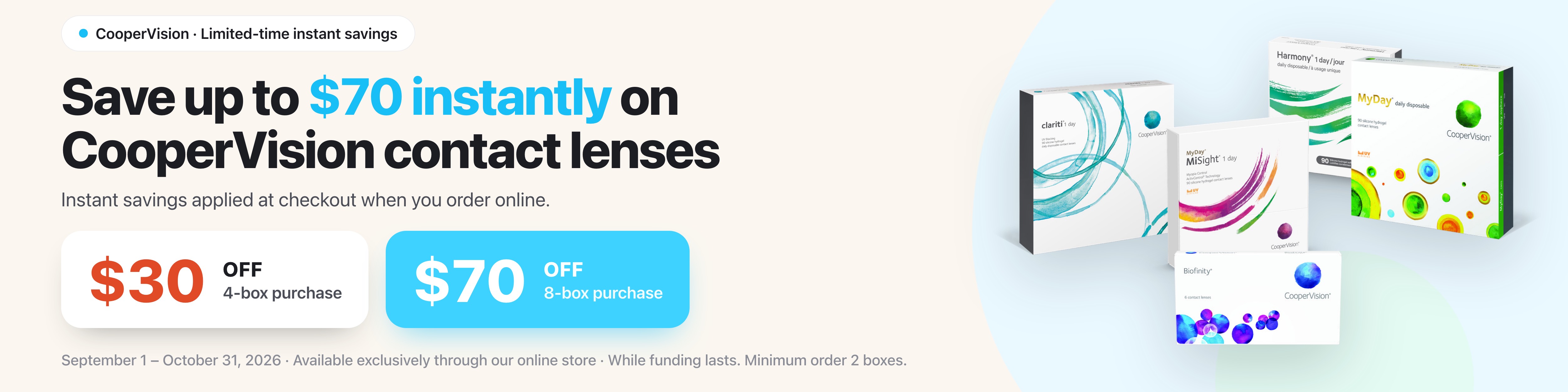 Save up to $70 instantly on CooperVision contact lenses. $30 off a 4-box purchase, $70 off an 8-box purchase. September 1 to October 31, 2026.
