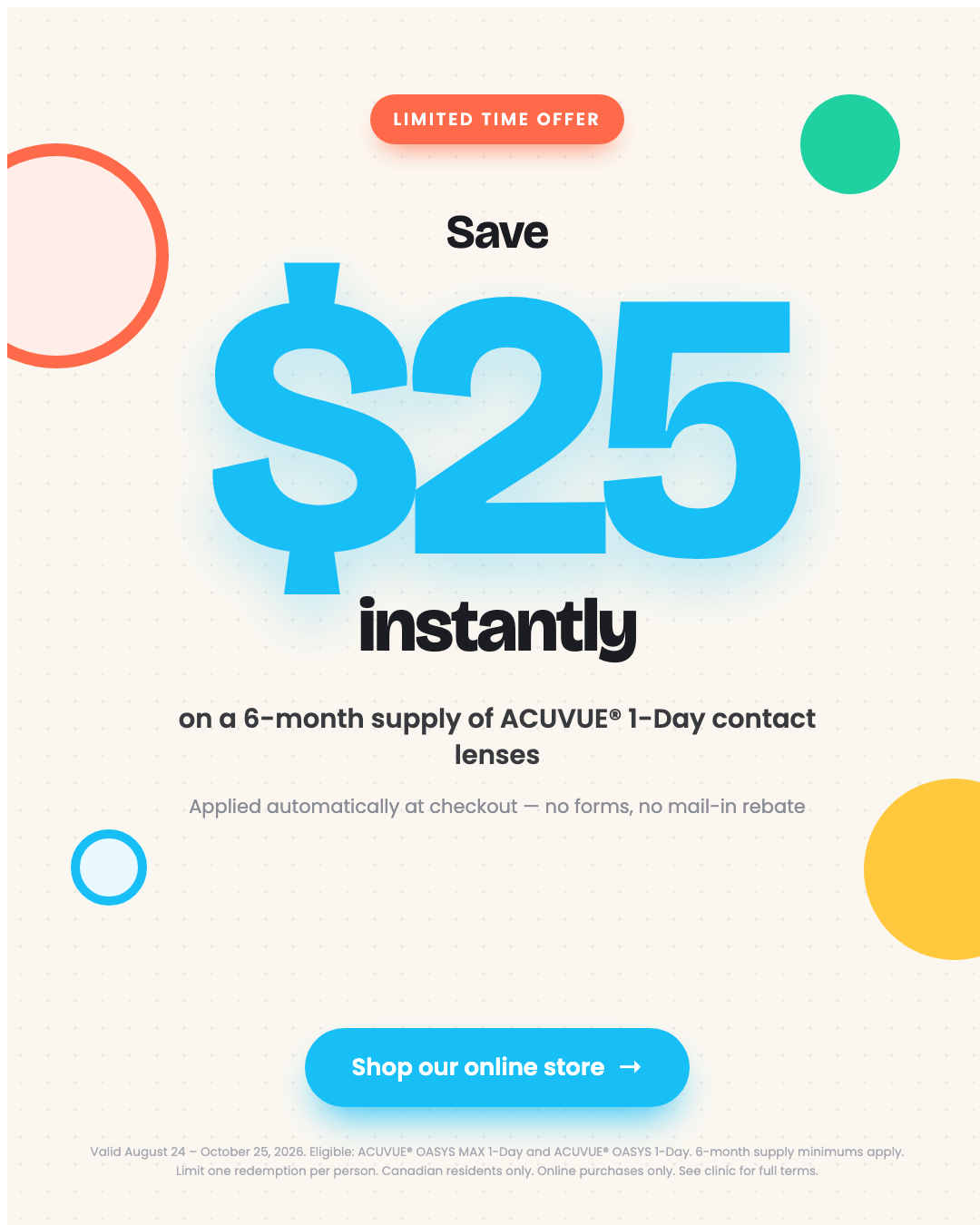 Limited time offer. Save $25 instantly on a 6-month supply of ACUVUE 1-Day contact lenses. Applied automatically at checkout, no forms, no mail-in rebate.