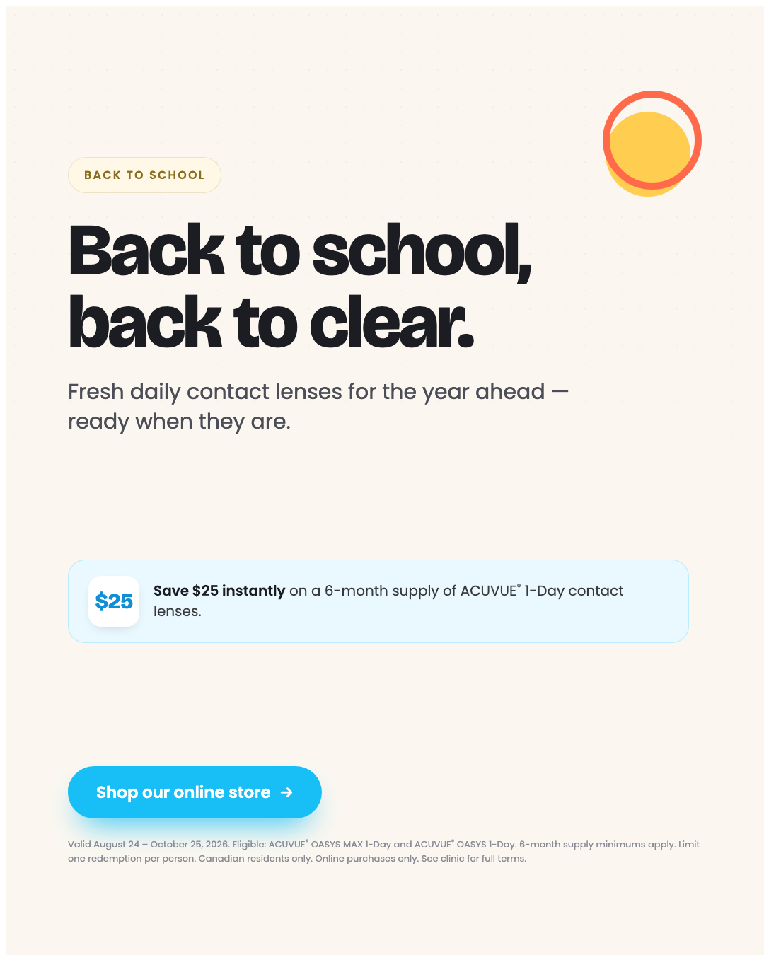 Back to school, back to clear. Fresh daily contact lenses for the year ahead. Save $25 instantly on a 6-month supply of ACUVUE 1-Day contact lenses.